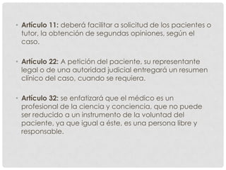 • Artículo 11: deberá facilitar a solicitud de los pacientes o
  tutor, la obtención de segundas opiniones, según el
  caso.

• Artículo 22: A petición del paciente, su representante
  legal o de una autoridad judicial entregará un resumen
  clínico del caso, cuando se requiera.

• Artículo 32: se enfatizará que el médico es un
  profesional de la ciencia y conciencia, que no puede
  ser reducido a un instrumento de la voluntad del
  paciente, ya que igual a éste, es una persona libre y
  responsable.
 
