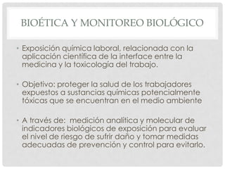 BIOÉTICA Y MONITOREO BIOLÓGICO

• Exposición química laboral, relacionada con la
  aplicación científica de la interface entre la
  medicina y la toxicología del trabajo.

• Objetivo: proteger la salud de los trabajadores
  expuestos a sustancias químicas potencialmente
  tóxicas que se encuentran en el medio ambiente

• A través de: medición analítica y molecular de
  indicadores biológicos de exposición para evaluar
  el nivel de riesgo de sufrir daño y tomar medidas
  adecuadas de prevención y control para evitarlo.
 