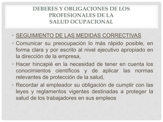 DEBERES Y OBLIGACIONES DE LOS
            PROFESIONALES DE LA
             SALUD OCUPACIONAL

• SEGUIMIENTO DE LAS MEDIDAS CORRECTIVAS
• Comunicar su preocupación lo más rápido posible, en
  forma clara y por escrito al nivel ejecutivo apropiado en
  la dirección de la empresa,
• Hacer hincapié en la necesidad de tener en cuenta los
  conocimientos científicos y de aplicar las normas
  relevantes de protección de la salud,
• Recordar al empleador su obligación de cumplir con las
  leyes y reglamentos vigentes destinadas a proteger la
  salud de los trabajadores en sus empleos
 