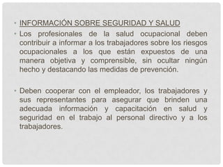 • INFORMACIÓN SOBRE SEGURIDAD Y SALUD
• Los profesionales de la salud ocupacional deben
  contribuir a informar a los trabajadores sobre los riesgos
  ocupacionales a los que están expuestos de una
  manera objetiva y comprensible, sin ocultar ningún
  hecho y destacando las medidas de prevención.

• Deben cooperar con el empleador, los trabajadores y
  sus representantes para asegurar que brinden una
  adecuada información y capacitación en salud y
  seguridad en el trabajo al personal directivo y a los
  trabajadores.
 