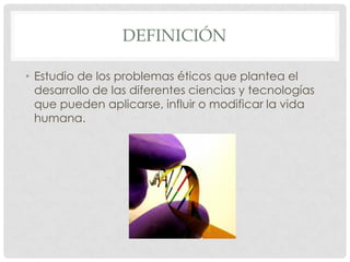 DEFINICIÓN

• Estudio de los problemas éticos que plantea el
  desarrollo de las diferentes ciencias y tecnologías
  que pueden aplicarse, influir o modificar la vida
  humana.
 