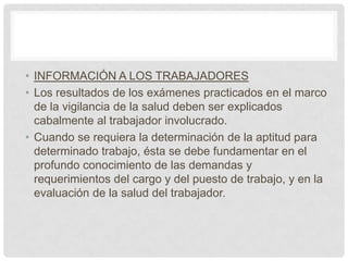 • INFORMACIÓN A LOS TRABAJADORES
• Los resultados de los exámenes practicados en el marco
  de la vigilancia de la salud deben ser explicados
  cabalmente al trabajador involucrado.
• Cuando se requiera la determinación de la aptitud para
  determinado trabajo, ésta se debe fundamentar en el
  profundo conocimiento de las demandas y
  requerimientos del cargo y del puesto de trabajo, y en la
  evaluación de la salud del trabajador.
 
