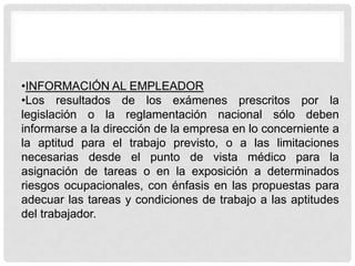 •INFORMACIÓN AL EMPLEADOR
•Los resultados de los exámenes prescritos por la
legislación o la reglamentación nacional sólo deben
informarse a la dirección de la empresa en lo concerniente a
la aptitud para el trabajo previsto, o a las limitaciones
necesarias desde el punto de vista médico para la
asignación de tareas o en la exposición a determinados
riesgos ocupacionales, con énfasis en las propuestas para
adecuar las tareas y condiciones de trabajo a las aptitudes
del trabajador.
 