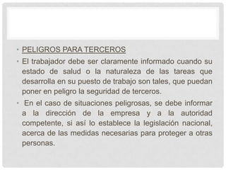 • PELIGROS PARA TERCEROS
• El trabajador debe ser claramente informado cuando su
  estado de salud o la naturaleza de las tareas que
  desarrolla en su puesto de trabajo son tales, que puedan
  poner en peligro la seguridad de terceros.
• En el caso de situaciones peligrosas, se debe informar
  a la dirección de la empresa y a la autoridad
  competente, si así lo establece la legislación nacional,
  acerca de las medidas necesarias para proteger a otras
  personas.
 