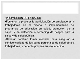 •PROMOCIÓN DE LA SALUD
•Fomentar y procurar la participación de empleadores y
trabajadores en el diseño e implementación de
programas de educación en salud, promoción de la
salud, y de detección o screening de riesgos para la
salud y de salud pública.
•Deberán también tomar medidas para asegurar la
confidencialidad de los datos personales de salud de los
trabajadores, y deberán prevenir su uso indebido.
 