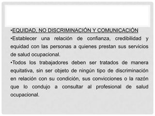 •EQUIDAD, NO DISCRIMINACIÓN Y COMUNICACIÓN
•Establecer una relación de confianza, credibilidad y
equidad con las personas a quienes prestan sus servicios
de salud ocupacional.
•Todos los trabajadores deben ser tratados de manera
equitativa, sin ser objeto de ningún tipo de discriminación
en relación con su condición, sus convicciones o la razón
que lo condujo a consultar al profesional de salud
ocupacional.
 