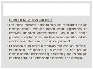 • CONFIDENCIALIDAD MÉDICA
• Los datos médicos personales y los resultados de las
  investigaciones médicas deben estar registrados en
  archivos médicos confidenciales, los cuales deben
  guardarse en forma segura bajo la responsabilidad del
  médico o la enfermera de salud ocupacional.
• El acceso a las fichas o archivos médicos, así como su
  transmisión, divulgación y utilización, se rige por las
  leyes o normas nacionales que existan y por los códigos
  de ética para los profesionales médicos y de la salud.
 