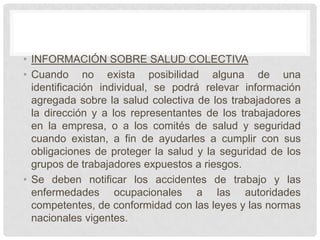 • INFORMACIÓN SOBRE SALUD COLECTIVA
• Cuando no exista posibilidad alguna de una
  identificación individual, se podrá relevar información
  agregada sobre la salud colectiva de los trabajadores a
  la dirección y a los representantes de los trabajadores
  en la empresa, o a los comités de salud y seguridad
  cuando existan, a fin de ayudarles a cumplir con sus
  obligaciones de proteger la salud y la seguridad de los
  grupos de trabajadores expuestos a riesgos.
• Se deben notificar los accidentes de trabajo y las
  enfermedades ocupacionales a las autoridades
  competentes, de conformidad con las leyes y las normas
  nacionales vigentes.
 