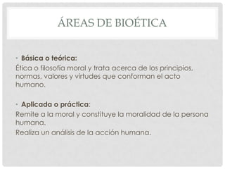 ÁREAS DE BIOÉTICA


• Básica o teórica:
Ética o filosofía moral y trata acerca de los principios,
normas, valores y virtudes que conforman el acto
humano.

• Aplicada o práctica:
Remite a la moral y constituye la moralidad de la persona
humana.
Realiza un análisis de la acción humana.
 
