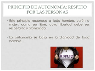 PRINCIPIO DE AUTONOMÍA: RESPETO
        POR LAS PERSONAS
• Este principio reconoce a todo hombre, varón o
  mujer, como ser libre, cuya libertad debe ser
  respetada y promovida.

• La autonomía se basa en la dignidad de todo
  hombre.
 