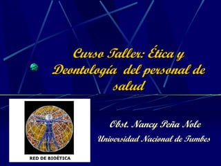 Curso Taller: Ética y Deontología  del personal de salud Obst. Nancy Peña Nole Universidad Nacional de Tumbes   