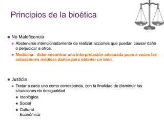 Principios de la bioética 
 No Maleficencia 
 Abstenerse intencionadamente de realizar acciones que puedan causar daño 
o perjudicar a otros. 
 Medicina: debe encontrar una interpretación adecuada pues a veces las 
actuaciones médicas dañan para obtener un bien. 
 Justicia 
 Tratar a cada uno como corresponda, con la finalidad de disminuir las 
situaciones de desigualdad 
 Ideológica 
 Social 
 Cultural 
Económica 
 