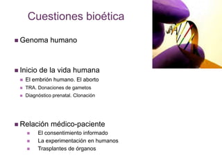 Cuestiones bioética 
 Genoma humano 
 Inicio de la vida humana 
 El embrión humano. El aborto 
 TRA. Donaciones de gametos 
 Diagnóstico prenatal. Clonación 
 Relación médico-paciente 
 El consentimiento informado 
 La experimentación en humanos 
 Trasplantes de órganos 
 