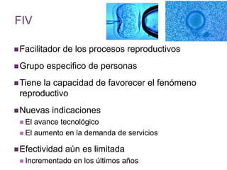 FIV 
Facilitador de los procesos reproductivos 
Grupo especifico de personas 
Tiene la capacidad de favorecer el fenómeno 
reproductivo 
Nuevas indicaciones 
 El avance tecnológico 
 El aumento en la demanda de servicios 
Efectividad aún es limitada 
 Incrementado en los últimos años 
 