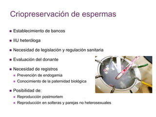 Criopreservación de espermas 
 Establecimiento de bancos 
 IIU heteróloga 
 Necesidad de legislación y regulación sanitaria 
 Evaluación del donante 
 Necesidad de registros 
 Prevención de endogamia 
 Conocimiento de la paternidad biológica 
 Posibilidad de: 
 Reproducción postmortem 
 Reproducción en solteras y parejas no heterosexuales 
 