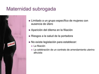 Maternidad subrogada 
 Limitado a un grupo específico de mujeres con 
ausencia de útero 
 Aparición del dilema en la filiación 
 Riesgos a la salud de la portadora 
 No existe legislación para establecer: 
 La filiación 
 La celebración de un contrato de arrendamiento uterino 
altruista 
 