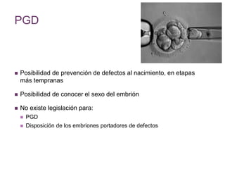PGD 
 Posibilidad de prevención de defectos al nacimiento, en etapas 
más tempranas 
 Posibilidad de conocer el sexo del embrión 
 No existe legislación para: 
 PGD 
 Disposición de los embriones portadores de defectos 
 
