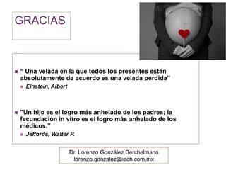GRACIAS 
 “ Una velada en la que todos los presentes están 
absolutamente de acuerdo es una velada perdida” 
 Einstein, Albert 
 "Un hijo es el logro más anhelado de los padres; la 
fecundación in vitro es el logro más anhelado de los 
médicos.” 
 Jeffords, Walter P. 
Dr. Lorenzo González Berchelmann 
lorenzo.gonzalez@iech.com.mx 
