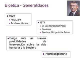 Bioética - Generalidades 
1927 
 Fritz Jahr 
 Acuño el término  1971 
 Dr. Van Rensselaer Potter 
 Oncólogo 
 Bioethics: Bridge to the Future 
Surge ante las nuevas 
posibilidades de 
intervención sobre la vida 
humana y la biosfera 
Interdisciplinaria 
 
