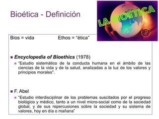 Bioética - Definición 
Bios = vida Ethos = “ética” 
 Encyclopedia of Bioethics (1978) 
 “Estudio sistemático de la conducta humana en el ámbito de las 
ciencias de la vida y de la salud, analizadas a la luz de los valores y 
principios morales". 
 F. Abel 
 “Estudio interdisciplinar de los problemas suscitados por el progreso 
biológico y médico, tanto a un nivel micro-social como de la sociedad 
global, y de sus repercusiones sobre la sociedad y su sistema de 
valores, hoy en día o mañana” 
 