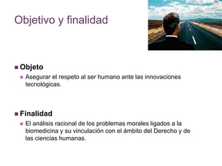 Objetivo y finalidad 
 Objeto 
 Asegurar el respeto al ser humano ante las innovaciones 
tecnológicas. 
 Finalidad 
 El análisis racional de los problemas morales ligados a la 
biomedicina y su vinculación con el ámbito del Derecho y de 
las ciencias humanas. 
 