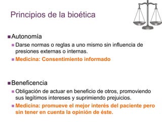 Principios de la bioética 
Autonomía 
 Darse normas o reglas a uno mismo sin influencia de 
presiones externas o internas. 
 Medicina: Consentimiento informado 
Beneficencia 
 Obligación de actuar en beneficio de otros, promoviendo 
sus legítimos intereses y suprimiendo prejuicios. 
 Medicina: promueve el mejor interés del paciente pero 
sin tener en cuenta la opinión de éste. 
 