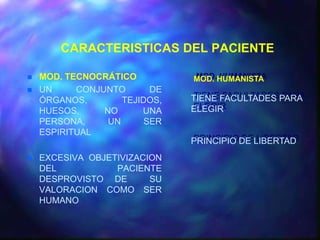 CARACTERISTICAS DEL PACIENTE

   MOD. TECNOCRÁTICO          MOD. HUMANISTA
   UN     CONJUNTO       DE
    ÓRGANOS,        TEJIDOS,   TIENE FACULTADES PARA
    HUESOS,     NO      UNA    ELEGIR
    PERSONA,     UN      SER
    ESPIRITUAL
                               PRINCIPIO DE LIBERTAD
   EXCESIVA OBJETIVIZACION
    DEL           PACIENTE
    DESPROVISTO DE       SU
    VALORACION COMO SER
    HUMANO
 