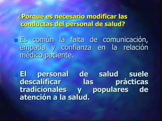 ¿Porqué es necesario modificar las
     conductas del personal de salud?

   Es común la falta de comunicación,
    empatía y confianza en la relación
    médico paciente.

   El   personal    de    salud    suele
    descalificar       las      prácticas
    tradicionales    y    populares    de
    atención a la salud.
 