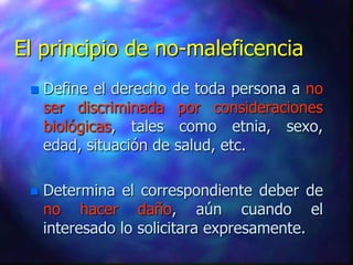 El principio de no-maleficencia
    Define el derecho de toda persona a no
     ser discriminada por consideraciones
     biológicas, tales como etnia, sexo,
     edad, situación de salud, etc.

    Determina el correspondiente deber de
     no hacer daño, aún cuando el
     interesado lo solicitara expresamente.
 