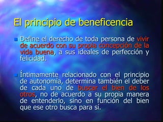 El principio de beneficencia
   Define el derecho de toda persona de vivir
    de acuerdo con su propia concepción de la
    vida buena, a sus ideales de perfección y
    felicidad.

   Íntimamente relacionado con el principio
    de autonomía, determina también el deber
    de cada uno de buscar el bien de los
    otros, no de acuerdo a su propia manera
    de entenderlo, sino en función del bien
    que ese otro busca para sí.
 
