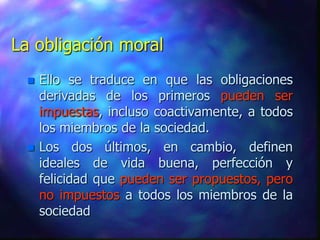 La obligación moral
    Ello se traduce en que las obligaciones
     derivadas de los primeros pueden ser
     impuestas, incluso coactivamente, a todos
     los miembros de la sociedad.
    Los dos últimos, en cambio, definen
     ideales de vida buena, perfección y
     felicidad que pueden ser propuestos, pero
     no impuestos a todos los miembros de la
     sociedad
 