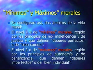 “Mínimos” y Máximos” morales
    Se configuran así, dos ámbitos de la vida
     moral:
    El nivel 1 o de “mínimos” morales, regido
     por los principios de no- maleficencia y de
     justicia y que definen “deberes perfectos”
     o de “bien común”.
    El nivel 2 o de “máximos” morales, regido
     por los principios de autonomía y de
     beneficencia, que definen “deberes
     imperfectos” o de “bien individual”.
 