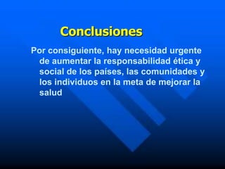 Conclusiones
Por consiguiente, hay necesidad urgente
 de aumentar la responsabilidad ética y
 social de los países, las comunidades y
 los individuos en la meta de mejorar la
 salud
 