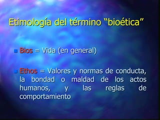 Etimología del término “bioética”

    Bios = Vida (en general)

    Ethos = Valores y normas de conducta,
     la bondad o maldad de los actos
     humanos,     y     las   reglas   de
     comportamiento
 