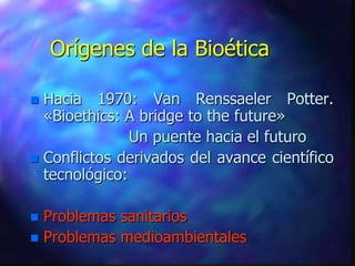 Orígenes de la Bioética

 Hacia 1970: Van Renssaeler Potter.
  «Bioethics: A bridge to the future»
               Un puente hacia el futuro
 Conflictos derivados del avance científico
  tecnológico:

 Problemas sanitarios
 Problemas medioambientales
 
