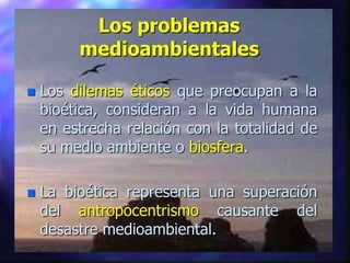 Los problemas
         medioambientales

   Los dilemas éticos que preocupan a la
    bioética, consideran a la vida humana
    en estrecha relación con la totalidad de
    su medio ambiente o biosfera.

   La bioética representa una superación
    del antropocentrismo causante del
    desastre medioambiental.
 