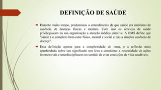 DEFINIÇÃO DE SAÚDE
 Durante muito tempo, predominou o entendimento de que saúde era sinônimo de
ausência de doenças físicas e mentais. Com isso os serviços de saúde
privilegiavam na sua organização a atenção médica curativa. A OMS define que
"saúde é o completo bem-estar físico, mental e social e não a simples ausência de
doença".
 Essa definição aponta para a complexidade do tema, e a reflexão mais
aprofundada sobre seu significado nos leva a considerar a necessidade de ações
intersetoriais e interdisciplinares no sentido de criar condições de vida saudáveis.
 