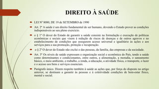 DIREITO À SAÚDE
 LEI Nº 8080, DE 19 de SETEMBRO de 1990
 Art. 2º A saúde é um direito fundamental do ser humano, devendo o Estado prover as condições
indispensáveis ao seu pleno exercício.
 o § 1º O dever do Estado de garantir a saúde consiste na formulação e execução de políticas
econômicas e sociais que visem à redução de riscos de doenças e de outros agravos e no
estabelecimento de condições que assegurem acesso universal e igualitário às ações e aos
serviços para a sua promoção, proteção e recuperação.
 o § 2º O dever do Estado não exclui o das pessoas, da família, das empresas e da sociedade.
 Art. 3º Os níveis de saúde expressam a organização social e econômica do País, tendo a saúde
como determinantes e condicionantes, entre outros, a alimentação, a moradia, o saneamento
básico, o meio ambiente, o trabalho, a renda, a educação, a atividade física, o transporte, o lazer
e o acesso aos bens e serviços essenciais.
 Parágrafo único. Dizem respeito também à saúde as ações que, por força do disposto no artigo
anterior, se destinam a garantir às pessoas e à coletividade condições de bem-estar físico,
mental e social.
 