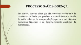 PROCESSO SAÚDE-DOENÇA
Em síntese, pode-se dizer que ele representa o conjunto de
relações e variáveis que produzem e condicionam o estado
de saúde e doença de uma população, que varia nos diversos
momentos históricos e do desenvolvimento científico da
humanidade.
 
