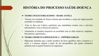 HISTÓRIA DO PROCESSO SAÚDE-DOENÇA
 TEORIA MÁGICO/RELIGIOSO – IDADE ANTIGA
• Doença era resultado de forças externas que invadiam o corpo por algum pecado
cometido ou maldição;
• Cura se dava por Líderes espirituais que mantinham contato com o universo
sobrenatural e com as forças da natureza.
• Atualmente se mantém resquícios na sociedade com os chás curativos, simpatias,
benzedeiras, superstições...
 TEORIA MEDICINA HIPOCRÁTICA – IMPÉRIO GREGO
• Hipócrates defendia que a saúde resultava do bom equilíbrio entre o homem e o
meio, e a doença surgiria a partir de um desequilíbrio dos quatro elementos
naturais com os quatro humores do organismo.
 