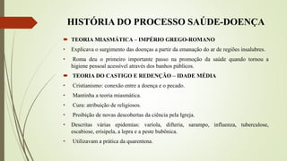 HISTÓRIA DO PROCESSO SAÚDE-DOENÇA
 TEORIA MIASMÁTICA – IMPÉRIO GREGO-ROMANO
• Explicava o surgimento das doenças a partir da emanação do ar de regiões insalubres.
• Roma deu o primeiro importante passo na promoção da saúde quando tornou a
higiene pessoal acessível através dos banhos públicos.
 TEORIA DO CASTIGO E REDENÇÃO – IDADE MÉDIA
• Cristianismo: conexão entre a doença e o pecado.
• Mantinha a teoria miasmática.
• Cura: atribuição de religiosos.
• Proibição de novas descobertas da ciência pela Igreja.
• Descritas várias epidemias: varíola, difteria, sarampo, influenza, tuberculose,
escabiose, erisipela, a lepra e a peste bubônica.
• Utilizavam a prática da quarentena.
 