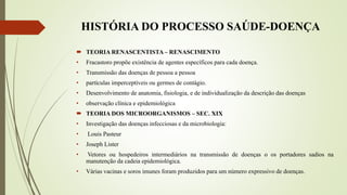 HISTÓRIA DO PROCESSO SAÚDE-DOENÇA
 TEORIA RENASCENTISTA – RENASCIMENTO
• Fracastoro propõe existência de agentes específicos para cada doença.
• Transmissão das doenças de pessoa a pessoa
• partículas imperceptíveis ou germes de contágio.
• Desenvolvimento de anatomia, fisiologia, e de individualização da descrição das doenças
• observação clínica e epidemiológica
 TEORIA DOS MICROORGANISMOS – SEC. XIX
• Investigação das doenças infecciosas e da microbiologia:
• Louis Pasteur
• Joseph Lister
• Vetores ou hospedeiros intermediários na transmissão de doenças o os portadores sadios na
manutenção da cadeia epidemiológica.
• Várias vacinas e soros imunes foram produzidos para um número expressivo de doenças.
 
