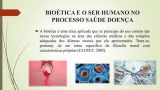 BIOÉTICA E O SER HUMANO NO
PROCESSO SAÚDE DOENÇA
 A bioética é uma ética aplicada que se preocupa do uso correto das
novas tecnologias na área das ciências médicas e das soluções
adequadas dos dilemas morais por ela apresentados. Trata-se,
portanto, de um ramo específico da filosofia moral com
características próprias (CLOTET, 2003).
 