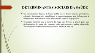DETERMINANTES SOCIAIS DA SAÚDE
 Os Determinantes Sociais da Saúde (DSS) são os fatores sociais, econômicos,
culturais, étnicos/raciais, psicológicos e comportamentais que influenciam a
ocorrência de problemas de saúde e seus fatores de risco na população.
 Evidências mostram que a maioria da carga das doenças e grande parte das
desigualdades de saúde são causadas pelos determinantes sociais. (Comissão
Nacional sobre os Determinantes Sociais da Saúde - CNDSS )
 