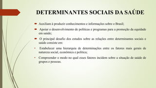 DETERMINANTES SOCIAIS DA SAÚDE
 Auxiliam à produzir conhecimentos e informações sobre o Brasil;
 Apoiar o desenvolvimento de políticas e programas para a promoção da equidade
em saúde;
 O principal desafio dos estudos sobre as relações entre determinantes sociais e
saúde consiste em:
• Estabelecer uma hierarquia de determinações entre os fatores mais gerais de
natureza social, econômica e política;
• Compreender o modo no qual esses fatores incidem sobre a situação de saúde de
grupos e pessoas.
 