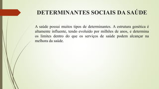DETERMINANTES SOCIAIS DA SAÚDE
A saúde possui muitos tipos de determinantes. A estrutura genética é
altamente influente, tendo evoluído por milhões de anos, e determina
os limites dentro do que os serviços de saúde podem alcançar na
melhora da saúde.
 
