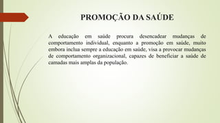 PROMOÇÃO DA SAÚDE
A educação em saúde procura desencadear mudanças de
comportamento individual, enquanto a promoção em saúde, muito
embora inclua sempre a educação em saúde, visa a provocar mudanças
de comportamento organizacional, capazes de beneficiar a saúde de
camadas mais amplas da população.
 
