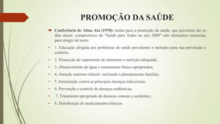 PROMOÇÃO DA SAÚDE
 Conferência de Alma Ata (1978): metas para a promoção da saúde, que persistem até os
dias atuais: compromisso de “Saúde para Todos no ano 2000” oito elementos essenciais
para atingir tal meta:
• 1. Educação dirigida aos problemas de saúde prevalentes e métodos para sua prevenção e
controle;
• 2. Promoção do suprimento de alimentos e nutrição adequada;
• 3. Abastecimento de água e saneamento básico apropriados;
• 4. Atenção materno-infantil, incluindo o planejamento familiar;
• 5. Imunização contra as principais doenças infecciosas;
• 6. Prevenção e controle de doenças endêmicas;
• 7. Tratamento apropriado de doenças comuns e acidentes;
• 8. Distribuição de medicamentos básicos.
 