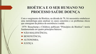 BIOÉTICA E O SER HUMANO NO
PROCESSO SAÚDE DOENÇA
Com o surgimento da Bioética, na década de 70, foi necessário estabelecer
uma metodologia para analisar os casos concretos e os problemas éticos
que emergiam da prática da assistência à saúde.
1979: Beauchamp e Childress publicam “Princípios da Bioética”: teoria
fundamentada em quatro princípios básicos:
 NÃO-MALEFICÊNCIA;
 BENEFICÊNCIA;
 AUTONOMIA;
 JUSTIÇA
 