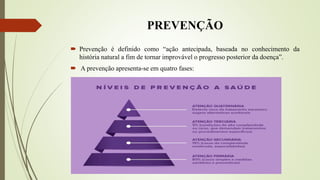 PREVENÇÃO
 Prevenção é definido como “ação antecipada, baseada no conhecimento da
história natural a fim de tornar improvável o progresso posterior da doença”.
 A prevenção apresenta-se em quatro fases:
 